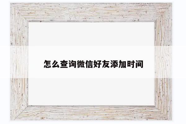 如何查微信好友的添加时间微信能看加好友时间吗怎么查微信添加时间 汽车排行榜